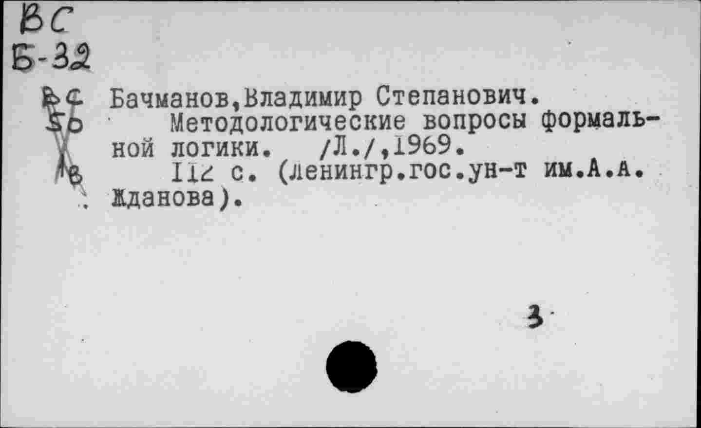 ﻿Бачманов,Владимир Степанович.
Методологические вопросы формаль ной логики. /Л./,1969.
11£ с. (ленингр.гос.ун-т им.А.а.
". Жданова).
3